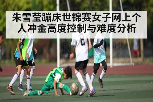 朱雪莹蹦床世锦赛女子网上个人冲金高度控制与难度分析