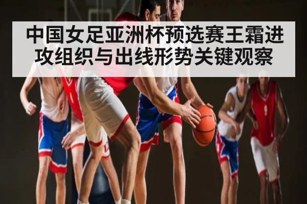 中国女足亚洲杯预选赛王霜进攻组织与出线形势关键观察
