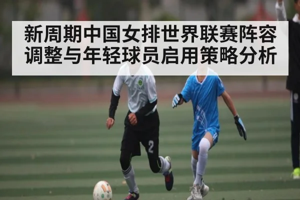 新周期中国女排世界联赛阵容调整与年轻球员启用策略分析
