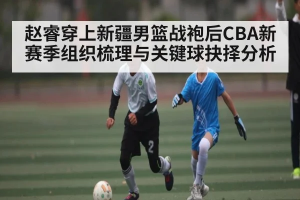 赵睿穿上新疆男篮战袍后CBA新赛季组织梳理与关键球抉择分析